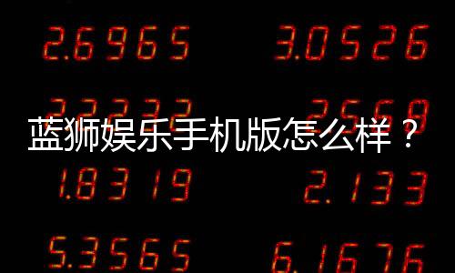 蓝狮娱乐手机版怎么样？资深玩家带你全面评测体验