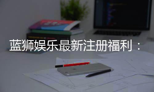 蓝狮娱乐最新注册福利：新会员专享豪礼与首存优惠