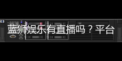 蓝狮娱乐有直播吗？平台真人娱乐直播全解析