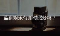 蓝狮娱乐有即时比分吗？一文详解比分查询与赛事动态