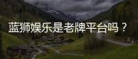 蓝狮娱乐是老牌平台吗？资深玩家解析其历史与信誉
