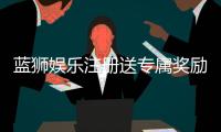 蓝狮娱乐注册送专属奖励：新会员首存即享高额彩金与豪华礼包