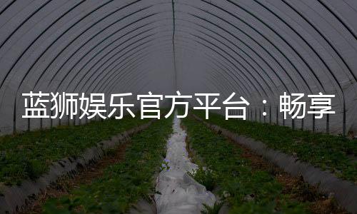 蓝狮娱乐官方平台：畅享顶级棋牌与电子游艺的豪华体验