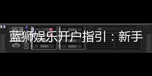 蓝狮娱乐开户指引：新手必看的快速注册与首存攻略