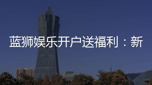 蓝狮娱乐开户送福利：新会员专享豪礼与高额返水