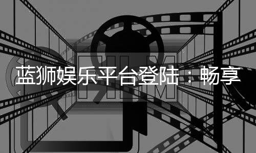蓝狮娱乐平台登陆：畅享顶级棋牌与电子游艺的完美体验