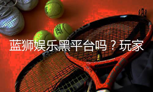 蓝狮娱乐黑平台吗?玩家亲测揭露其真实内幕