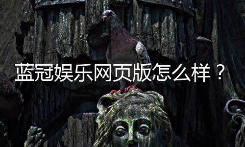 蓝冠娱乐网页版怎么样？资深玩家带你全面评测体验