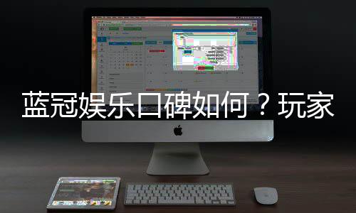 蓝冠娱乐口碑如何？玩家真实评价与体验分享