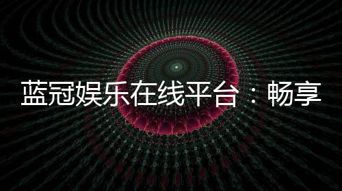 蓝冠娱乐在线平台：畅享顶级棋牌与电子游艺的奢华体验