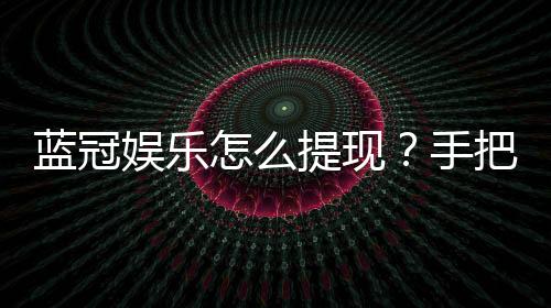 蓝冠娱乐怎么提现？手把手教你快速到账秘籍