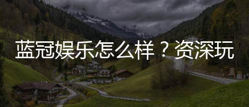 蓝冠娱乐怎么样？资深玩家带你一探究竟