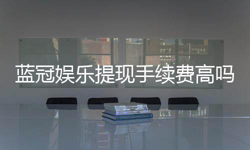 蓝冠娱乐提现手续费高吗？资深玩家解析费用详情与应对策略