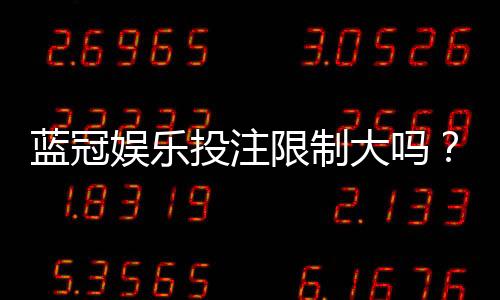 蓝冠娱乐投注限制大吗？深度解析平台规则与玩家体验