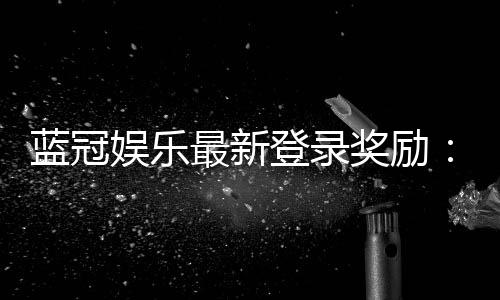 蓝冠娱乐最新登录奖励：揭秘新会员首存豪礼与每日返水福利
