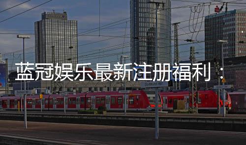 蓝冠娱乐最新注册福利：新会员专享豪礼与首存优惠大放送