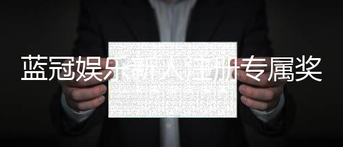 蓝冠娱乐新人注册专属奖励：首存礼包与高返水福利等你拿