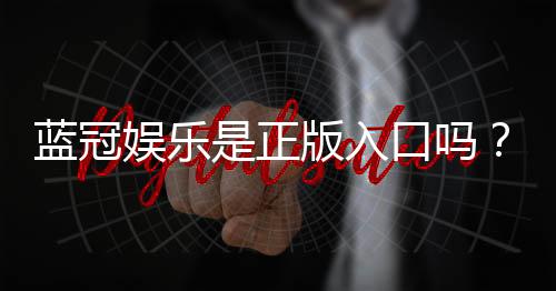 蓝冠娱乐是正版入口吗？资深玩家揭秘平台安全性与游戏体验