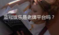 蓝冠娱乐是老牌平台吗？资深玩家揭秘其平台历史与信誉