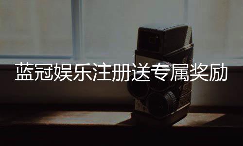 蓝冠娱乐注册送专属奖励：新会员首存即享豪华礼包