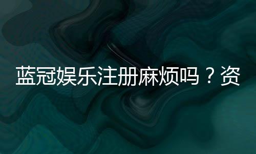 蓝冠娱乐注册麻烦吗？资深玩家分享快速注册攻略
