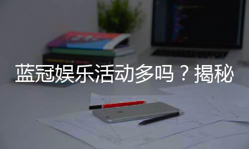 蓝冠娱乐活动多吗？揭秘其丰富优惠与特色玩法