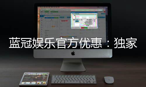 蓝冠娱乐官方优惠：独家优惠活动与高额返水等你来拿