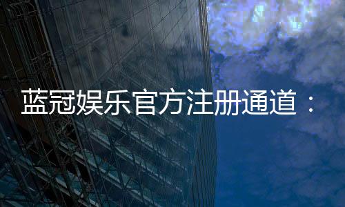 蓝冠娱乐官方注册通道:快速开户指南与独家优惠解析