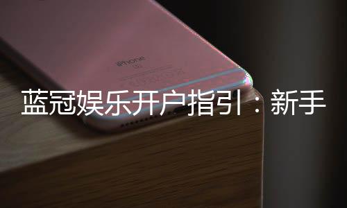 蓝冠娱乐开户指引：新手必看的快速注册与首存攻略