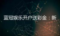 蓝冠娱乐开户送彩金:新会员专享彩金豪礼大放送