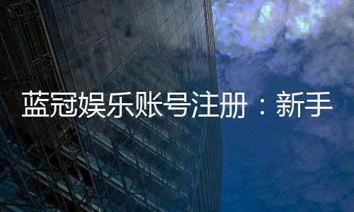 蓝冠娱乐账号注册：新手必看的安全注册指南