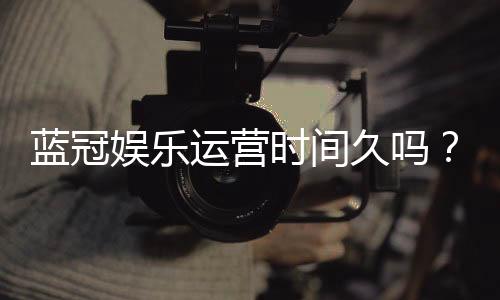 蓝冠娱乐运营时间久吗？资深玩家解析平台历史与稳定性