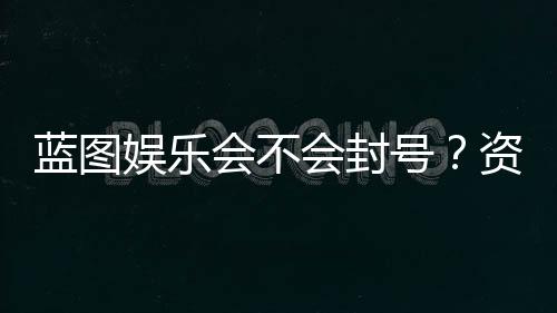 蓝图娱乐会不会封号？资深玩家揭秘防封技巧与平台规则