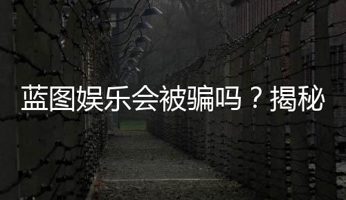 蓝图娱乐会被骗吗？揭秘平台真相与防骗指南