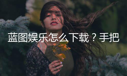 蓝图娱乐怎么下载?手把手教你快速安装畅玩