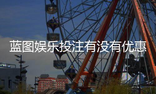 蓝图娱乐投注有没有优惠?最新优惠活动及独家福利一览