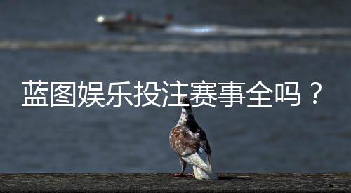 蓝图娱乐投注赛事全吗？一篇文章带你了解所有热门赛事与玩法
