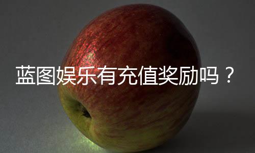 蓝图娱乐有充值奖励吗？揭秘最新充值福利与高返利活动