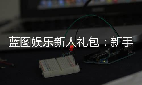 蓝图娱乐新人礼包：新手必领的超值福利与实战攻略