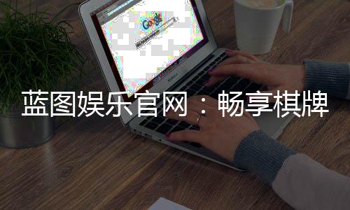 蓝图娱乐官网：畅享棋牌电游的顶级娱乐体验