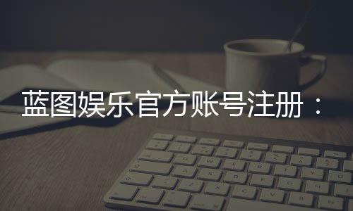 蓝图娱乐官方账号注册：轻松完成注册流程畅享顶级游戏体验