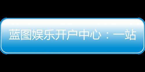 蓝图娱乐开户中心：一站式注册指南与独家优惠解析
