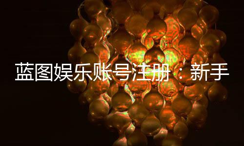 蓝图娱乐账号注册：新手必看的快速开户指南