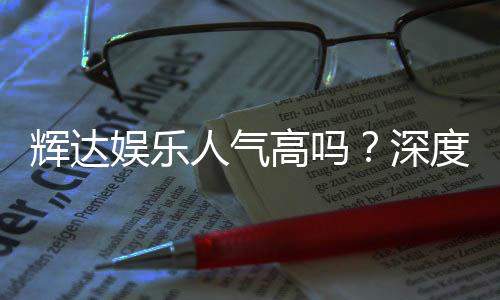 辉达娱乐人气高吗？深度解析其火爆原因与玩家真实反馈