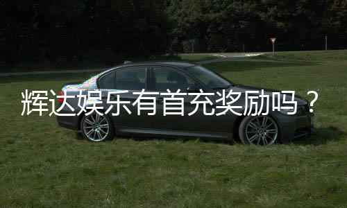 辉达娱乐有首充奖励吗？新会员注册即送豪礼