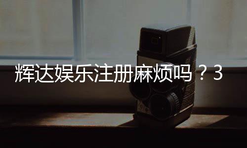 辉达娱乐注册麻烦吗？3分钟快速开户流程全解析