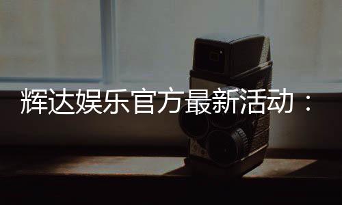 辉达娱乐官方最新活动：限时优惠与独家礼包火热进行中