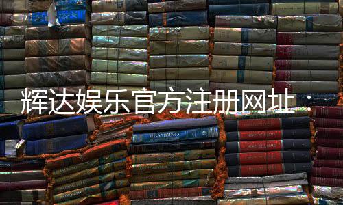 辉达娱乐官方注册网址：轻松获取最新游戏体验与优惠活动