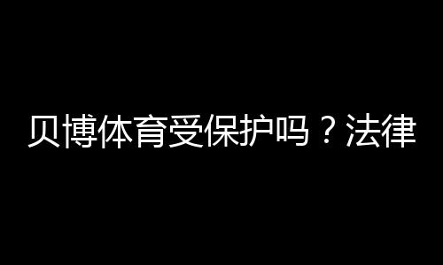 贝博体育受保护吗？法律责任、隐私与账号安全全面解析