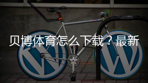 贝博体育怎么下载？最新版安卓iOS安装、注册与登录全流程教程